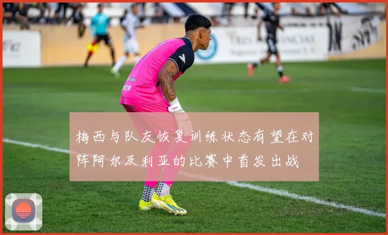 梅西与队友恢复训练状态有望在对阵阿尔及利亚的比赛中首发出战