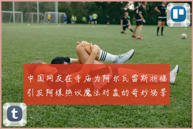 中国网友在寺庙为阿尔瓦雷斯祈福引发阿媒热议魔法对轰的奇妙场景
