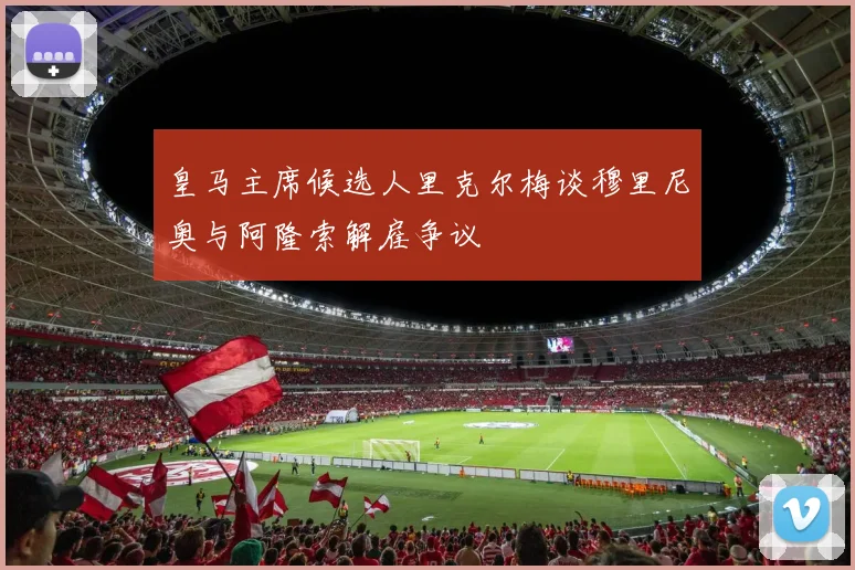 皇马主席候选人里克尔梅谈穆里尼奥与阿隆索解雇争议