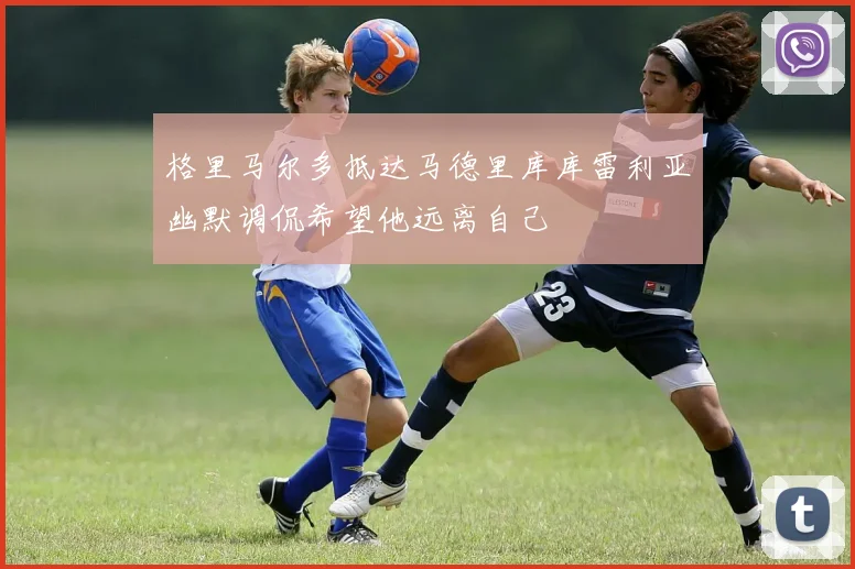 格里马尔多抵达马德里库库雷利亚幽默调侃希望他远离自己
