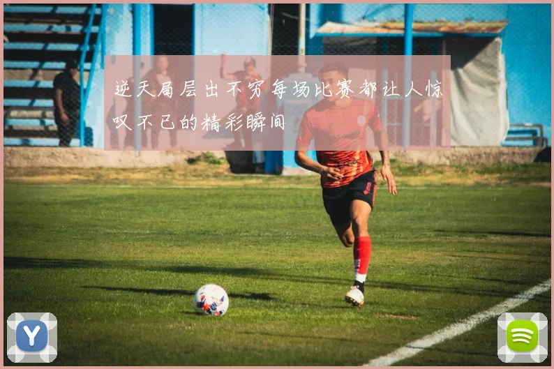 逆天局层出不穷每场比赛都让人惊叹不已的精彩瞬间