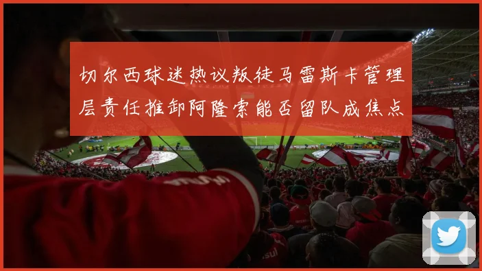 切尔西球迷热议叛徒马雷斯卡管理层责任推卸阿隆索能否留队成焦点