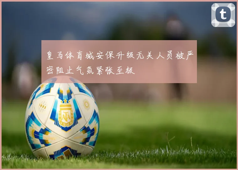 皇马体育城安保升级无关人员被严密阻止气氛紧张至极