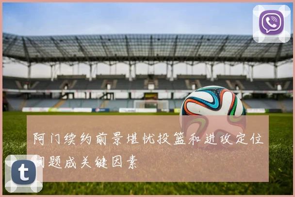 阿门续约前景堪忧投篮和进攻定位问题成关键因素