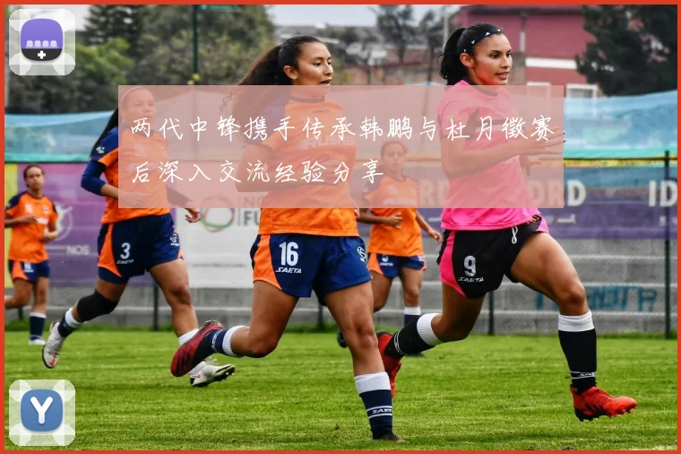 两代中锋携手传承韩鹏与杜月徵赛后深入交流经验分享