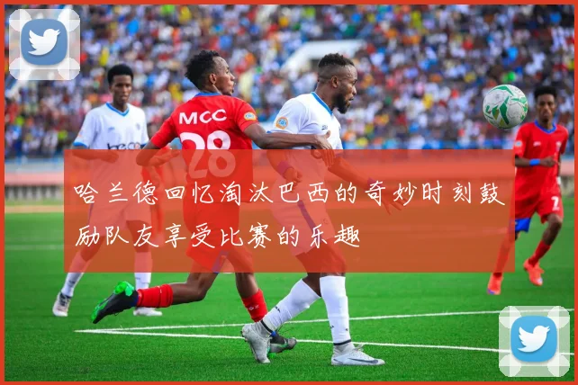 哈兰德回忆淘汰巴西的奇妙时刻鼓励队友享受比赛的乐趣