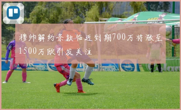 穆帅解约条款临近到期700万将涨至1500万欧引发关注
