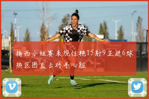 梅西小组赛表现惊艳15射9正进6球热区图直击对手心脏