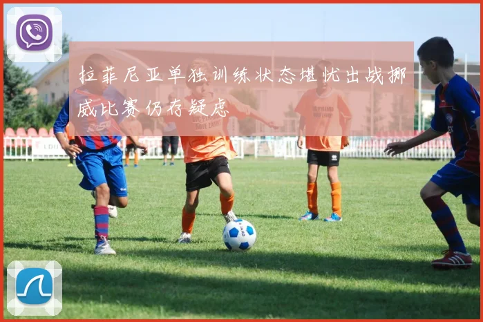 拉菲尼亚单独训练状态堪忧出战挪威比赛仍存疑虑