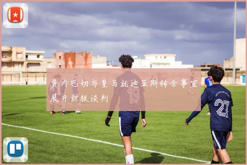 费内巴切与皇马就迪亚斯转会事宜展开积极谈判