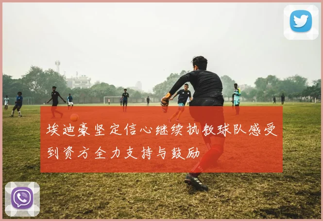 埃迪豪坚定信心继续执教球队感受到资方全力支持与鼓励