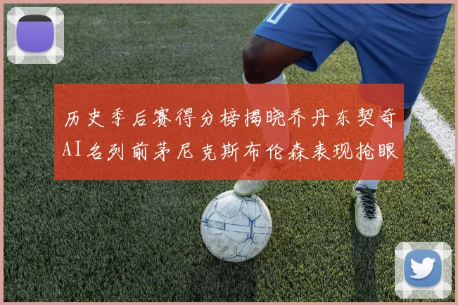 历史季后赛得分榜揭晓乔丹东契奇AI名列前茅尼克斯布伦森表现抢眼