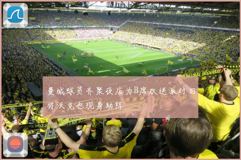 曼城球员齐聚夜店为B席欢送派对旧将沃克也现身助阵